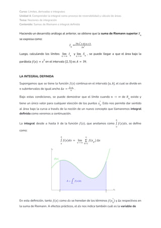 Curso: Límites, derivadas e integrales
Unidad 4: Comprender la integral como proceso de reversibilidad y cálculo de áreas
Tema: Nociones de integración
Contenido: Sumas de Riemann e integral definida
Haciendo un desarrollo análogo al anterior, se obtiene que la suma de Riemann superior 𝑆𝑛
se expresa como:
𝐼𝑛
=
78 𝑛
2
+ 63 𝑛 + 9
2𝑛
2
Luego, calculando los límites y , se puede llegar a que el área bajo la
𝑛 → ∞
lim 𝐼𝑛 𝑛 → ∞
lim 𝑆𝑛
parábola en el intervalo es .
𝑓(𝑥) = 𝑥
2
[2, 5] 𝐴 = 39
LA INTEGRAL DEFINIDA
Supongamos que se tiene la función continua en el intervalo , el cual se divide en
𝑓(𝑥) [𝑎, 𝑏]
subintervalos de igual ancho .
𝑛 ∆𝑥 =
𝑏−𝑎
𝑛
Bajo estas condiciones, se puede demostrar que el límite cuando de existe y
𝑛 → ∞ 𝑅𝑛
tiene un único valor para cualquier elección de los puntos . Esto nos permite dar sentido
𝑥𝑘
*
al área bajo la curva a través de la noción de un nuevo concepto que llamaremos integral
definida como veremos a continuación.
La integral desde hasta de la función , que anotamos como , se define
𝑎 𝑏 𝑓(𝑥)
𝑎
𝑏
∫ 𝑓(𝑥)𝑑𝑥
como:
𝑎
𝑏
∫ 𝑓(𝑥)𝑑𝑥 =
𝑛 → ∞
lim
𝑘=1
𝑛
∑ 𝑓(𝑥𝑘*
) ∆𝑥
En esta definición, tanto como se heredan de los términos y respectivos en
𝑓(𝑥) 𝑑𝑥 𝑓(𝑥𝑘
*
) ∆𝑥
la suma de Riemann. A efectos prácticos, el nos indica también cuál es la variable de
𝑑𝑥
 