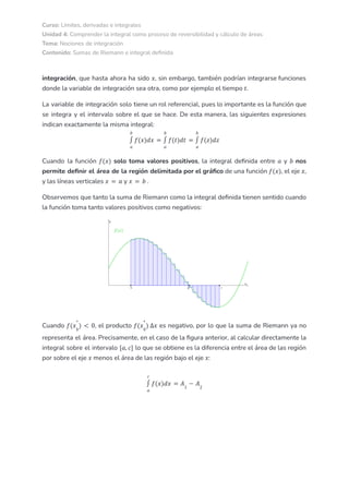 Curso: Límites, derivadas e integrales
Unidad 4: Comprender la integral como proceso de reversibilidad y cálculo de áreas
Tema: Nociones de integración
Contenido: Sumas de Riemann e integral definida
integración, que hasta ahora ha sido , sin embargo, también podrían integrarse funciones
𝑥
donde la variable de integración sea otra, como por ejemplo el tiempo .
𝑡
La variable de integración solo tiene un rol referencial, pues lo importante es la función que
se integra y el intervalo sobre el que se hace. De esta manera, las siguientes expresiones
indican exactamente la misma integral:
𝑎
𝑏
∫ 𝑓(𝑥)𝑑𝑥 =
𝑎
𝑏
∫ 𝑓(𝑡)𝑑𝑡 =
𝑎
𝑏
∫ 𝑓(𝑧)𝑑𝑧
Cuando la función solo toma valores positivos, la integral definida entre y nos
𝑓(𝑥) 𝑎 𝑏
permite definir el área de la región delimitada por el gráfico de una función , el eje ,
𝑓(𝑥) 𝑥
y las líneas verticales y .
𝑥 = 𝑎 𝑥 = 𝑏
Observemos que tanto la suma de Riemann como la integral definida tienen sentido cuando
la función toma tanto valores positivos como negativos:
Cuando , el producto es negativo, por lo que la suma de Riemann ya no
𝑓(𝑥𝑘
*
) < 0 𝑓(𝑥𝑘
*
) ∆𝑥
representa el área. Precisamente, en el caso de la figura anterior, al calcular directamente la
integral sobre el intervalo lo que se obtiene es la diferencia entre el área de las región
[𝑎, 𝑐]
por sobre el eje menos el área de las región bajo el eje :
𝑥 𝑥
𝑎
𝑐
∫ 𝑓(𝑥)𝑑𝑥 = 𝐴1
− 𝐴2
 