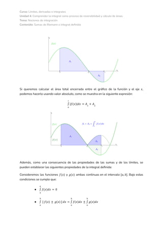 Curso: Límites, derivadas e integrales
Unidad 4: Comprender la integral como proceso de reversibilidad y cálculo de áreas
Tema: Nociones de integración
Contenido: Sumas de Riemann e integral definida
Si queremos calcular el área total encerrada entre el gráfico de la función y el eje ,
𝑥
podemos hacerlo usando valor absoluto, como se muestra en la siguiente expresión:
𝑎
𝑐
∫ |𝑓(𝑥)|𝑑𝑥 = 𝐴1
+ 𝐴2
Además, como una consecuencia de las propiedades de las sumas y de los límites, se
pueden establecer las siguientes propiedades de la integral definida:
Consideremos las funciones y ambas continuas en el intervalo . Bajo estas
𝑓(𝑥) 𝑔(𝑥) [𝑎, 𝑏]
condiciones se cumple que:
●
𝑎
𝑎
∫ 𝑓(𝑥)𝑑𝑥 = 0
●
𝑎
𝑏
∫ [ 𝑓(𝑥) ± 𝑔(𝑥) ] 𝑑𝑥 =
𝑎
𝑏
∫ 𝑓(𝑥)𝑑𝑥 ±
𝑎
𝑏
∫ 𝑔(𝑥)𝑑𝑥
 