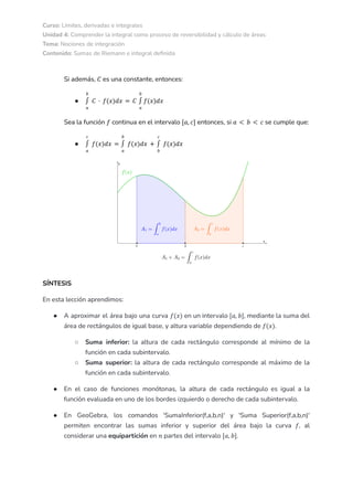 Curso: Límites, derivadas e integrales
Unidad 4: Comprender la integral como proceso de reversibilidad y cálculo de áreas
Tema: Nociones de integración
Contenido: Sumas de Riemann e integral definida
Si además, es una constante, entonces:
𝐶
●
𝑎
𝑏
∫ 𝐶 · 𝑓(𝑥)𝑑𝑥 = 𝐶
𝑎
𝑏
∫ 𝑓(𝑥)𝑑𝑥
Sea la función continua en el intervalo entonces, si se cumple que:
𝑓 [𝑎, 𝑐] 𝑎 < 𝑏 < 𝑐
●
𝑎
𝑐
∫ 𝑓(𝑥)𝑑𝑥 =
𝑎
𝑏
∫ 𝑓(𝑥)𝑑𝑥 +
𝑏
𝑐
∫ 𝑓(𝑥)𝑑𝑥
SÍNTESIS
En esta lección aprendimos:
● A aproximar el área bajo una curva en un intervalo , mediante la suma del
𝑓(𝑥) [𝑎, 𝑏]
área de rectángulos de igual base, y altura variable dependiendo de .
𝑓(𝑥)
○ Suma inferior: la altura de cada rectángulo corresponde al mínimo de la
función en cada subintervalo.
○ Suma superior: la altura de cada rectángulo corresponde al máximo de la
función en cada subintervalo.
● En el caso de funciones monótonas, la altura de cada rectángulo es igual a la
función evaluada en uno de los bordes izquierdo o derecho de cada subintervalo.
● En GeoGebra, los comandos 'SumaInferior(f,a,b,n)' y 'Suma Superior(f,a,b,n)'
permiten encontrar las sumas inferior y superior del área bajo la curva , al
𝑓
considerar una equipartición en partes del intervalo .
𝑛 [𝑎, 𝑏]
 