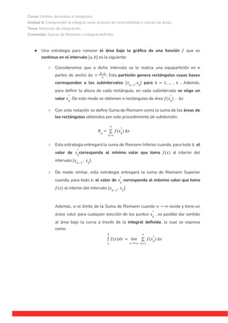 Curso: Límites, derivadas e integrales
Unidad 4: Comprender la integral como proceso de reversibilidad y cálculo de áreas
Tema: Nociones de integración
Contenido: Sumas de Riemann e integral definida
● Una estrategia para conocer el área bajo la gráfica de una función que es
𝑓
continua en el intervalo es la siguiente:
[𝑎, 𝑏]
○ Consideremos que a dicho intervalo se le realiza una equipartición en 𝑛
partes de ancho . Esta partición genera rectángulos cuyas bases
∆𝑥 =
𝑏−𝑎
𝑛
corresponden a los subintervalos para . Además,
[𝑥𝑘−1
, 𝑥𝑘
] 𝑘 = 1, ... , 𝑛
para definir la altura de cada rectángulo, en cada subintervalo se elige un
valor . De este modo se obtienen rectángulos de área
𝑥𝑘
*
𝑛 𝑓(𝑥𝑘
*
) · ∆𝑥
○ Con esta notación se define Suma de Riemann como la suma de las áreas de
los rectángulos obtenidos por este procedimiento de subdivisión.
𝑅𝑛
=
𝑘=1
𝑛
∑ 𝑓(𝑥𝑘
*
) ∆𝑥
○ Esta estrategia entregará la suma de Riemann Inferior cuando, para todo , el
𝑘
valor de corresponda al mínimo valor que toma al interior del
𝑥𝑘
*
𝑓(𝑥)
intervalo .
[𝑥𝑘−1
, 𝑥𝑘
]
○ De modo similar, esta estrategia entregará la suma de Riemann Superior
cuando, para todo el valor de corresponda al máximo valor que toma
𝑘, 𝑥𝑘
*
al interior del intervalo .
𝑓(𝑥) [𝑥𝑘−1
, 𝑥𝑘
]
Además, si el límite de la Suma de Riemann cuando existe y tiene un
𝑛 → ∞
único valor para cualquier elección de los puntos , es posible dar sentido
𝑥𝑘
*
al área bajo la curva a través de la integral definida, la cual se expresa
como:
𝑎
𝑏
∫ 𝑓(𝑥)𝑑𝑥 =
𝑛 ∞
lim
→ 𝑘=1
𝑛
∑ 𝑓(𝑥𝑘
*
) ∆𝑥
 