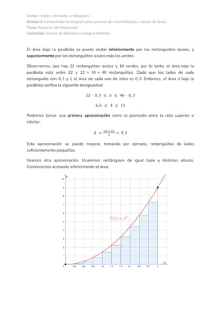 Curso: Límites, derivadas e integrales
Unidad 4: Comprender la integral como proceso de reversibilidad y cálculo de áreas
Tema: Nociones de integración
Contenido: Sumas de Riemann e integral definida
El área bajo la parábola se puede acotar inferiormente por los rectangulitos azules, y
superiormente por los rectangulitos azules más los verdes.
Observemos, que hay rectangulitos azules y verdes, por lo tanto, el área bajo la
22 18
parábola está entre y rectangulitos. Dado que los lados de cada
22 22 + 18 = 40
rectangulito son y el área de cada uno de ellos es . Entonces, el área bajo la
0, 3 1 0, 3 𝐴
parábola verifica la siguiente desigualdad:
22 · 0, 3 ≤ 𝐴 ≤ 40 · 0, 3
6, 6 ≤ 𝐴 ≤ 12
Podemos tomar una primera aproximación como el promedio entre la cota superior e
inferior:
𝐴 ≈
6,6 + 12
2
= 9, 3
Esta aproximación se puede mejorar, tomando por ejemplo, rectangulitos de lados
suficientemente pequeños.
Veamos otra aproximación. Usaremos rectángulos de igual base y distintas alturas.
Comencemos acotando inferiormente el área:
 