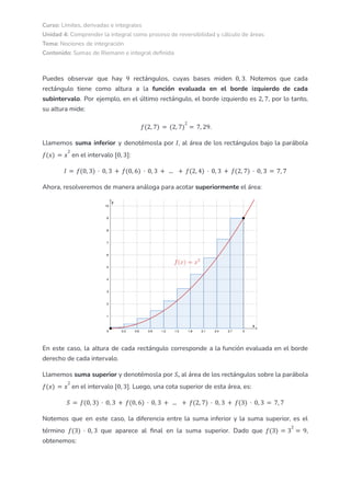 Curso: Límites, derivadas e integrales
Unidad 4: Comprender la integral como proceso de reversibilidad y cálculo de áreas
Tema: Nociones de integración
Contenido: Sumas de Riemann e integral definida
Puedes observar que hay rectángulos, cuyas bases miden . Notemos que cada
9 0, 3
rectángulo tiene como altura a la función evaluada en el borde izquierdo de cada
subintervalo. Por ejemplo, en el último rectángulo, el borde izquierdo es , por lo tanto,
2, 7
su altura mide:
.
𝑓(2, 7) = (2, 7)
2
= 7, 29
Llamemos suma inferior y denotémosla por , al área de los rectángulos bajo la parábola
𝐼
en el intervalo :
𝑓(𝑥) = 𝑥
2
[0, 3]
𝐼 = 𝑓(0, 3) · 0, 3 + 𝑓(0, 6) · 0, 3 + ... + 𝑓(2, 4) · 0, 3 + 𝑓(2, 7) · 0, 3 = 7, 7
Ahora, resolveremos de manera análoga para acotar superiormente el área:
En este caso, la altura de cada rectángulo corresponde a la función evaluada en el borde
derecho de cada intervalo.
Llamemos suma superior y denotémosla por , al área de los rectángulos sobre la parábola
𝑆
en el intervalo . Luego, una cota superior de esta área, es:
𝑓(𝑥) = 𝑥
2
[0, 3]
𝑆 = 𝑓(0, 3) · 0, 3 + 𝑓(0, 6) · 0, 3 + ... + 𝑓(2, 7) · 0, 3 + 𝑓(3) · 0, 3 = 7, 7
Notemos que en este caso, la diferencia entre la suma inferior y la suma superior, es el
término que aparece al final en la suma superior. Dado que ,
𝑓(3) · 0, 3 𝑓(3) = 3
2
= 9
obtenemos:
 