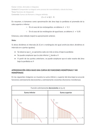 Curso: Límites, derivadas e integrales
Unidad 4: Comprender la integral como proceso de reversibilidad y cálculo de áreas
Tema: Nociones de integración
Contenido: Sumas de Riemann e integral definida
𝑆 = 𝐼 + 0, 3 · 9
En resumen, si tomamos como aproximación del área bajo la parábola el promedio de la
cota superior e inferior:
○ En el caso de los rectangulitos, se obtiene 𝐴 ≈ 9, 3
○ En el caso de los rectángulos de igual base, se obtiene 𝐴 ≈ 9, 05
Entonces, este método mejoró la aproximación anterior.
Nota:
Si ahora dividimos el intervalo en rectángulos de igual ancho (es decir, dividimos el
[0, 3] 𝑛
intervalo en partes iguales):
𝑛
● Se observa que se aproxima cada vez más al área bajo la parábola
𝐼𝑛
𝐴
● Se puede conjeturar que la cota inferior tiende a
𝐼𝑛
9
● A partir de los puntos anteriores, se puede conjeturar que el valor exacto del área
bajo la parábola es 9
APROXIMACIÓN ÁREA BAJO UNA CURVA DE FUNCIONES MONÓTONAS Y NO
MONÓTONAS
En las siguientes imágenes se muestra la suma inferior y superior del área bajo la curva de
funciones estrictamente decrecientes y estrictamente crecientes (funciones monótonas).
Función estrictamente decreciente en [𝑎, 𝑏]
Suma inferior Suma superior
 