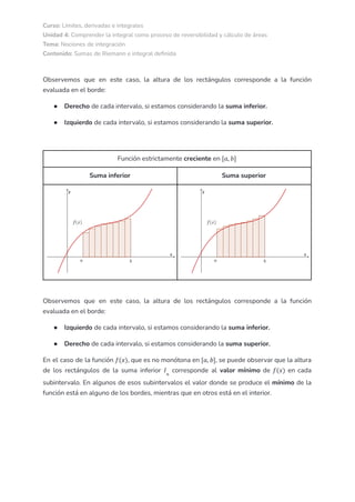 Curso: Límites, derivadas e integrales
Unidad 4: Comprender la integral como proceso de reversibilidad y cálculo de áreas
Tema: Nociones de integración
Contenido: Sumas de Riemann e integral definida
Observemos que en este caso, la altura de los rectángulos corresponde a la función
evaluada en el borde:
● Derecho de cada intervalo, si estamos considerando la suma inferior.
● Izquierdo de cada intervalo, si estamos considerando la suma superior.
Función estrictamente creciente en [𝑎, 𝑏]
Suma inferior Suma superior
Observemos que en este caso, la altura de los rectángulos corresponde a la función
evaluada en el borde:
● Izquierdo de cada intervalo, si estamos considerando la suma inferior.
● Derecho de cada intervalo, si estamos considerando la suma superior.
En el caso de la función , que es no monótona en , se puede observar que la altura
𝑓(𝑥) [𝑎, 𝑏]
de los rectángulos de la suma inferior corresponde al valor mínimo de en cada
𝐼𝑛
𝑓(𝑥)
subintervalo. En algunos de esos subintervalos el valor donde se produce el mínimo de la
función está en alguno de los bordes, mientras que en otros está en el interior.
 