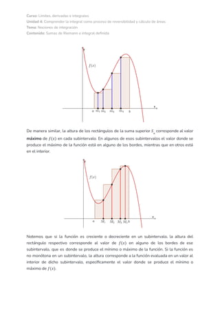 Curso: Límites, derivadas e integrales
Unidad 4: Comprender la integral como proceso de reversibilidad y cálculo de áreas
Tema: Nociones de integración
Contenido: Sumas de Riemann e integral definida
De manera similar, la altura de los rectángulos de la suma superior corresponde al valor
𝑆𝑛
máximo de en cada subintervalo. En algunos de esos subintervalos el valor donde se
𝑓(𝑥)
produce el máximo de la función está en alguno de los bordes, mientras que en otros está
en el interior.
Notemos que si la función es creciente o decreciente en un subintervalo, la altura del
rectángulo respectivo corresponde al valor de en alguno de los bordes de ese
𝑓(𝑥)
subintervalo, que es donde se produce el mínimo o máximo de la función. Si la función es
no monótona en un subintervalo, la altura corresponde a la función evaluada en un valor al
interior de dicho subintervalo, específicamente el valor donde se produce el mínimo o
máximo de .
𝑓(𝑥)
 