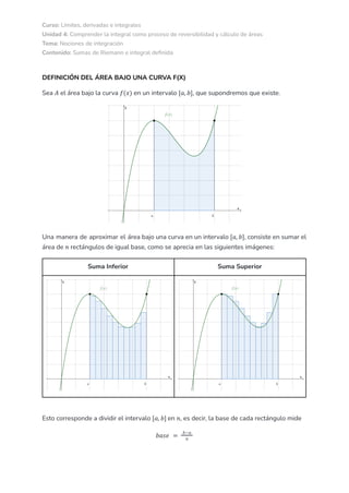 Curso: Límites, derivadas e integrales
Unidad 4: Comprender la integral como proceso de reversibilidad y cálculo de áreas
Tema: Nociones de integración
Contenido: Sumas de Riemann e integral definida
DEFINICIÓN DEL ÁREA BAJO UNA CURVA F(X)
Sea el área bajo la curva en un intervalo , que supondremos que existe.
𝐴 𝑓(𝑥) [𝑎, 𝑏]
Una manera de aproximar el área bajo una curva en un intervalo , consiste en sumar el
[𝑎, 𝑏]
área de rectángulos de igual base, como se aprecia en las siguientes imágenes:
𝑛
Suma Inferior Suma Superior
Esto corresponde a dividir el intervalo en , es decir, la base de cada rectángulo mide
[𝑎, 𝑏] 𝑛
𝑏𝑎𝑠𝑒 =
𝑏−𝑎
𝑛
 