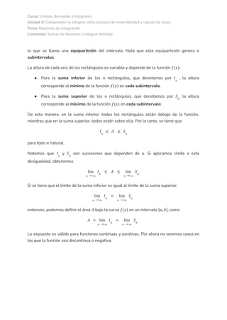 Curso: Límites, derivadas e integrales
Unidad 4: Comprender la integral como proceso de reversibilidad y cálculo de áreas
Tema: Nociones de integración
Contenido: Sumas de Riemann e integral definida
lo que se llama una equipartición del intervalo. Nota que esta equipartición genera 𝑛
subintervalos.
La altura de cada uno de los rectángulos es variable y depende de la función 𝑓(𝑥):
● Para la suma inferior de los rectángulos, que denotamos por , la altura
𝑛 𝐼𝑛
corresponde al mínimo de la función en cada subintervalo.
𝑓(𝑥)
● Para la suma superior de los rectángulos, que denotamos por , la altura
𝑛 𝑆𝑛
corresponde al máximo de la función en cada subintervalo.
𝑓(𝑥)
De esta manera, en la suma inferior, todos los rectángulos están debajo de la función,
mientras que en la suma superior, todos están sobre ella. Por lo tanto, se tiene que
𝐼𝑛
≤ 𝐴 ≤ 𝑆𝑛
para todo natural.
𝑛
Notemos que y son sucesiones que dependen de . Si aplicamos límite a esta
𝐼𝑛
𝑆𝑛
𝑛
desigualdad, obtenemos
𝑛 ∞
lim
→
𝐼𝑛
≤ 𝐴 ≤
𝑛 ∞
lim
→
𝑆𝑛
Si se tiene que el límite de la suma inferior es igual al límite de la suma superior:
𝑛 ∞
lim
→
𝐼𝑛
=
𝑛 ∞
lim
→
𝑆𝑛
entonces, podemos definir el área bajo la curva en un intervalo , como
𝐴 𝑓(𝑥) [𝑎, 𝑏]
𝐴 =
𝑛 ∞
lim
→
𝐼𝑛
=
𝑛 ∞
lim
→
𝑆𝑛
Lo expuesto es válido para funciones continuas y positivas. Por ahora no veremos casos en
los que la función sea discontinua o negativa.
 