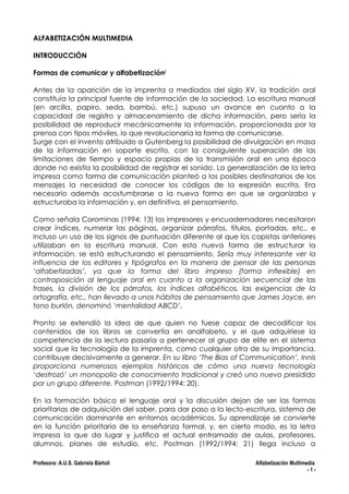 ALFABETIZACIÓN MULTIMEDIA
INTRODUCCIÓN
Formas de comunicar y alfabetizacióni
Antes de la aparición de la imprenta a mediados del siglo XV, la tradición oral
constituía la principal fuente de información de la sociedad. La escritura manual
(en arcilla, papiro, seda, bambú, etc.) supuso un avance en cuanto a la
capacidad de registro y almacenamiento de dicha información, pero sería la
posibilidad de reproducir mecánicamente la información, proporcionada por la
prensa con tipos móviles, lo que revolucionaría la forma de comunicarse.
Surge con el invento atribuido a Gutenberg la posibilidad de divulgación en masa
de la información en soporte escrito, con la consiguiente superación de las
limitaciones de tiempo y espacio propias de la transmisión oral en una época
donde no existía la posibilidad de registrar el sonido. La generalización de la letra
impresa como forma de comunicación planteó a los posibles destinatarios de los
mensajes la necesidad de conocer los códigos de la expresión escrita. Era
necesario además acostumbrarse a la nueva forma en que se organizaba y
estructuraba la información y, en definitiva, el pensamiento.
Como señala Corominas (1994: 13) los impresores y encuadernadores necesitaron
crear índices, numerar las páginas, organizar párrafos, títulos, portadas, etc., e
incluso un uso de los signos de puntuación diferente al que los copistas anteriores
utilizaban en la escritura manual. Con esta nueva forma de estructurar la
información, se está estructurando el pensamiento. Sería muy interesante ver la
influencia de los editores y tipógrafos en la manera de pensar de las personas
‘alfabetizadas’, ya que la forma del libro impreso (forma inflexible) en
contraposición al lenguaje oral en cuanto a la organización secuencial de las
frases, la división de los párrafos, los índices alfabéticos, las exigencias de la
ortografía, etc., han llevado a unos hábitos de pensamiento que James Joyce, en
tono burlón, denominó ‘mentalidad ABCD’.
Pronto se extendió la idea de que quien no fuese capaz de decodificar los
contenidos de los libros se convertía en analfabeto, y el que adquiriese la
competencia de la lectura pasaría a pertenecer al grupo de elite en el sistema
social que la tecnología de la imprenta, como cualquier otra de su importancia,
contribuye decisivamente a generar. En su libro ‘The Bias of Communication’, Innis
proporciona numerosos ejemplos históricos de cómo una nueva tecnología
‘destrozó’ un monopolio de conocimiento tradicional y creó uno nuevo presidido
por un grupo diferente. Postman (1992/1994: 20).
En la formación básica el lenguaje oral y la discusión dejan de ser las formas
prioritarias de adquisición del saber, para dar paso a la lecto-escritura, sistema de
comunicación dominante en entornos académicos. Su aprendizaje se convierte
en la función prioritaria de la enseñanza formal, y, en cierto modo, es la letra
impresa la que da lugar y justifica el actual entramado de aulas, profesores,
alumnos, planes de estudio, etc. Postman (1992/1994: 21) llega incluso a
Profesora: A.U.S. Gabriela Bártoli

Alfabetización Multimedia
-1-

 