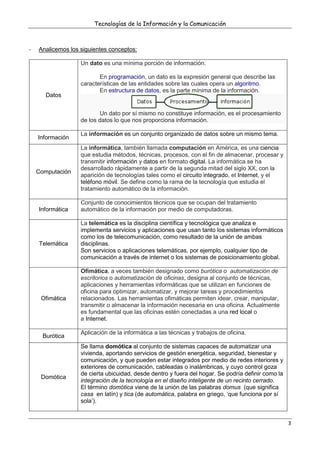Tecnologías de la Información y la Comunicación
3
- Analicemos los siguientes conceptos:
Datos
Un dato es una mínima porción de información.
En programación, un dato es la expresión general que describe las
características de las entidades sobre las cuales opera un algoritmo.
En estructura de datos, es la parte mínima de la información.
Un dato por sí mismo no constituye información, es el procesamiento
de los datos lo que nos proporciona información.
Información
La información es un conjunto organizado de datos sobre un mismo tema.
Computación
La informática, también llamada computación en América, es una ciencia
que estudia métodos, técnicas, procesos, con el fin de almacenar, procesar y
transmitir información y datos en formato digital. La informática se ha
desarrollado rápidamente a partir de la segunda mitad del siglo XX, con la
aparición de tecnologías tales como el circuito integrado, el Internet, y el
teléfono móvil. Se define como la rama de la tecnología que estudia el
tratamiento automático de la información.
Informática
Conjunto de conocimientos técnicos que se ocupan del tratamiento
automático de la información por medio de computadoras.
Telemática
La telemática es la disciplina científica y tecnológica que analiza e
implementa servicios y aplicaciones que usan tanto los sistemas informáticos
como los de telecomunicación, como resultado de la unión de ambas
disciplinas.
Son servicios o aplicaciones telemáticas, por ejemplo, cualquier tipo de
comunicación a través de internet o los sistemas de posicionamiento global.
Ofimática
Ofimática, a veces también designado como burótica o automatización de
escritorios o automatización de oficinas, designa al conjunto de técnicas,
aplicaciones y herramientas informáticas que se utilizan en funciones de
oficina para optimizar, automatizar, y mejorar tareas y procedimientos
relacionados. Las herramientas ofimáticas permiten idear, crear, manipular,
transmitir o almacenar la información necesaria en una oficina. Actualmente
es fundamental que las oficinas estén conectadas a una red local o
a Internet.
Burótica
Aplicación de la informática a las técnicas y trabajos de oficina.
Domótica
Se llama domótica al conjunto de sistemas capaces de automatizar una
vivienda, aportando servicios de gestión energética, seguridad, bienestar y
comunicación, y que pueden estar integrados por medio de redes interiores y
exteriores de comunicación, cableadas o inalámbricas, y cuyo control goza
de cierta ubicuidad, desde dentro y fuera del hogar. Se podría definir como la
integración de la tecnología en el diseño inteligente de un recinto cerrado.
El término domótica viene de la unión de las palabras domus (que significa
casa en latín) y tica (de automática, palabra en griego, ‘que funciona por sí
sola’).
 