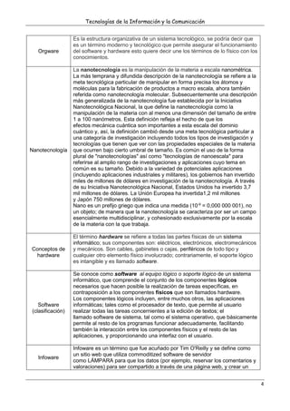 Tecnologías de la Información y la Comunicación
4
Orgware
Es la estructura organizativa de un sistema tecnológico, se podría decir que
es un término moderno y tecnológico que permite asegurar el funcionamiento
del software y hardware esto quiere decir une los términos de lo físico con los
conocimientos.
Nanotecnología
La nanotecnología es la manipulación de la materia a escala nanométrica.
La más temprana y difundida descripción de la nanotecnología se refiere a la
meta tecnológica particular de manipular en forma precisa los átomos y
moléculas para la fabricación de productos a macro escala, ahora también
referida como nanotecnología molecular. Subsecuentemente una descripción
más generalizada de la nanotecnología fue establecida por la Iniciativa
Nanotecnológica Nacional, la que define la nanotecnología como la
manipulación de la materia con al menos una dimensión del tamaño de entre
1 a 100 nanómetros. Esta definición refleja el hecho de que los
efectos mecánica cuántica son importantes a esta escala del dominio
cuántico y, así, la definición cambió desde una meta tecnológica particular a
una categoría de investigación incluyendo todos los tipos de investigación y
tecnologías que tienen que ver con las propiedades especiales de la materia
que ocurren bajo cierto umbral de tamaño. Es común el uso de la forma
plural de "nanotecnologías" así como "tecnologías de nanoescala" para
referirse al amplio rango de investigaciones y aplicaciones cuyo tema en
común es su tamaño. Debido a la variedad de potenciales aplicaciones
(incluyendo aplicaciones industriales y militares), los gobiernos han invertido
miles de millones de dólares en investigación de la nanotecnología. A través
de su Iniciativa Nanotecnológica Nacional, Estados Unidos ha invertido 3,7
mil millones de dólares. La Unión Europea ha invertida1,2 mil millones
y Japón 750 millones de dólares.
Nano es un prefijo griego que indica una medida (10-9
= 0,000 000 001), no
un objeto; de manera que la nanotecnología se caracteriza por ser un campo
esencialmente multidisciplinar, y cohesionado exclusivamente por la escala
de la materia con la que trabaja.
Conceptos de
hardware
El término hardware se refiere a todas las partes físicas de un sistema
informático; sus componentes son: eléctricos, electrónicos, electromecánicos
y mecánicos. Son cables, gabinetes o cajas, periféricos de todo tipo y
cualquier otro elemento físico involucrado; contrariamente, el soporte lógico
es intangible y es llamado software.
Software
(clasificación)
Se conoce como software al equipo lógico o soporte lógico de un sistema
informático, que comprende el conjunto de los componentes lógicos
necesarios que hacen posible la realización de tareas específicas, en
contraposición a los componentes físicos que son llamados hardware.
Los componentes lógicos incluyen, entre muchos otros, las aplicaciones
informáticas; tales como el procesador de texto, que permite al usuario
realizar todas las tareas concernientes a la edición de textos; el
llamado software de sistema, tal como el sistema operativo, que básicamente
permite al resto de los programas funcionar adecuadamente, facilitando
también la interacción entre los componentes físicos y el resto de las
aplicaciones, y proporcionando una interfaz con el usuario.
Infoware
Infoware es un término que fue acuñado por Tim O'Reilly y se define como
un sitio web que utiliza commoditized software de servidor
como LÁMPARA para que los datos (por ejemplo, reservar los comentarios y
valoraciones) para ser compartido a través de una página web, y crear un
 