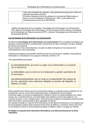 Tecnologías de la Información y la Comunicación
5
valor como resultado (por ejemplo, otras opiniones de la gente de un libro en
particular que desea comprar).
El término infoware primero fue utilizado en la charla de O'Reilly sobre el
tema en el Linux Kongress en Würzburg en 1997, y más tarde en las
conversaciones como una en ISPCON 98.
- Análisis del desarrollo de los conceptos: Tecnologías de la Información y la Comunicación
(TIC), Nuevas Tecnologías de la Información y la Comunicación (NTIC), Nuevas Tecnologías
de la Información y la Telecomunicación (NTIT), y Nuevas Tecnologías de la Información y la
Conectividad (NTICX).
Las tecnologías de la información y la comunicación
Se denomina tecnologías de la información y la comunicación (TIC) a aquellas tecnologías que
permiten el almacenamiento, procesamiento y transmisión de datos, brindando una gran variedad
de formas comunicativas.
El gran avance en las comunicaciones, en parte, se debe al progreso en los campos de la
microelectrónica y de la informática.
Artefactos tecnológicos que permiten distintas formas de comunicación: Satélites, computadoras
individuales o conectadas en red, equipos multimedia, internet y TV.
Tres especialidades principales:
Estos progresos han hecho que las comunicaciones tengan un marcado avance cualitativo en sus
prestaciones, para lo cual ha sido fundamental lograr la digitalización de las señales.
A grandes rasgos, el proceso de digitalización consiste en tomar una señal analógica (voz, datos,
música, etc.) y transformarla en una señal digital. Esto significa convertir esos datos en una
sucesión de ceros y unos –código binario– de tal forma que cualquier computadora pueda procesar
dicha información, aprovechando la gran capacidad de cálculo.
Así, gracias al trabajo en conjunto de la informática y de las telecomunicaciones, se ha logrado que
las computadoras pueden sacar provecho de las líneas de teléfono y viceversa; vemos cómo hoy
en día podemos revisar el correo electrónico desde un teléfono celular o navegar por internet.
El trabajo en conjunto entre elementos informáticos y de telecomunicaciones se llama
Telemática.
 