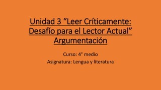 Unidad 3 “Leer Críticamente:
Desafío para el Lector Actual”
Argumentación
Curso: 4° medio
Asignatura: Lengua y literatura
 
