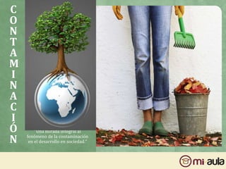 C
O
N
T
A
M
I
N
A
C
I
Ó
N
“Una mirada integral al
fenómeno de la contaminación
en el desarrollo en sociedad.”
 