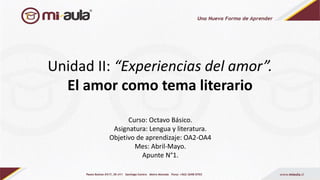 Unidad II: “Experiencias del amor”.
El amor como tema literario
Curso: Octavo Básico.
Asignatura: Lengua y literatura.
Objetivo de aprendizaje: OA2-OA4
Mes: Abril-Mayo.
Apunte N°1.
 