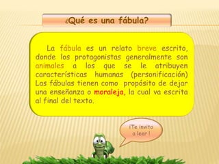 ¿Qué es una fábula?
La fábula es un relato breve escrito,
donde los protagonistas generalmente son
animales a los que se le atribuyen
características humanas (personificación)
Las fábulas tienen como propósito de dejar
una enseñanza o moraleja, la cual va escrita
al final del texto.
¡Te invito
a leer !
 