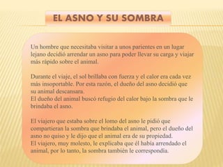 EL ASNO Y SU SOMBRA
Un hombre que necesitaba visitar a unos parientes en un lugar
lejano decidió arrendar un asno para poder llevar su carga y viajar
más rápido sobre el animal.
Durante el viaje, el sol brillaba con fuerza y el calor era cada vez
más insoportable. Por esta razón, el dueño del asno decidió que
su animal descansara.
El dueño del animal buscó refugio del calor bajo la sombra que le
brindaba el asno.
El viajero que estaba sobre el lomo del asno le pidió que
compartieran la sombra que brindaba el animal, pero el dueño del
asno no quiso y le dijo que el animal era de su propiedad.
El viajero, muy molesto, le explicaba que él había arrendado el
animal, por lo tanto, la sombra también le correspondía.
 