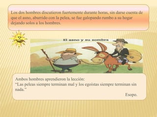 Los dos hombres discutieron fuertemente durante horas, sin darse cuenta de
que el asno, aburrido con la pelea, se fue galopando rumbo a su hogar
dejando solos a los hombres.
Ambos hombres aprendieron la lección:
“Las peleas siempre terminan mal y los egoístas siempre terminan sin
nada.”
Esopo.
 