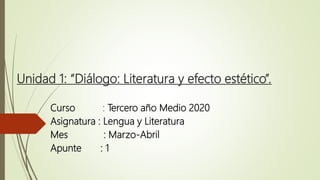 Unidad 1: “Diálogo: Literatura y efecto estético”.
Curso : Tercero año Medio 2020
Asignatura : Lengua y Literatura
Mes : Marzo-Abril
Apunte : 1
 