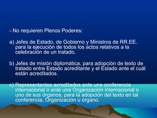 - No requieren Plenos Poderes:
a) Jefes de Estado, de Gobierno y Ministros de RR.EE.
para la ejecución de todos los actos relativos a la
celebración de un tratado.
b) Jefes de misión diplomática, para adopción de texto de
tratado entre Estado acreditante y el Estado ante el cuál
están acreditados.
c) Representantes acreditados ante una conferencia
internacional o ante una Organización internacional o
uno de sus órganos, para la adopción del texto en tal
conferencia, Organización u órgano.
 