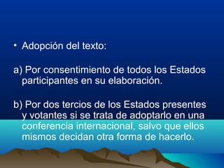 • Adopción del texto:
a) Por consentimiento de todos los Estados
participantes en su elaboración.
b) Por dos tercios de los Estados presentes
y votantes si se trata de adoptarlo en una
conferencia internacional, salvo que ellos
mismos decidan otra forma de hacerlo.
 