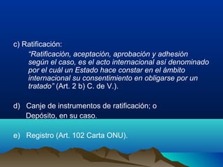 c) Ratificación:
“Ratificación, aceptación, aprobación y adhesión
según el caso, es el acto internacional así denominado
por el cuál un Estado hace constar en el ámbito
internacional su consentimiento en obligarse por un
tratado” (Art. 2 b) C. de V.).
d) Canje de instrumentos de ratificación; o
Depósito, en su caso.
e) Registro (Art. 102 Carta ONU).
 