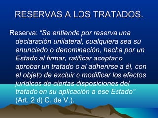 RESERVAS A LOS TRATADOS.RESERVAS A LOS TRATADOS.
Reserva: “Se entiende por reserva una
declaración unilateral, cualquiera sea su
enunciado o denominación, hecha por un
Estado al firmar, ratificar aceptar o
aprobar un tratado o al adherirse a él, con
el objeto de excluir o modificar los efectos
jurídicos de ciertas disposiciones del
tratado en su aplicación a ese Estado”
(Art. 2 d) C. de V.).
 