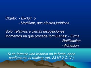 Objeto: - Excluir, o
- Modificar, sus efectos jurídicos
Sólo: relativos a ciertas disposiciones
Momentos en que procede formularlas: - Firma
- Ratificación
- Adhesión
- Si se formula una reserva en la firma, debe
confirmarse al ratificar (art. 23 Nº 2 C. V.).
 