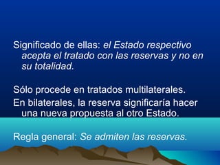 Significado de ellas: el Estado respectivo
acepta el tratado con las reservas y no en
su totalidad.
Sólo procede en tratados multilaterales.
En bilaterales, la reserva significaría hacer
una nueva propuesta al otro Estado.
Regla general: Se admiten las reservas.
 