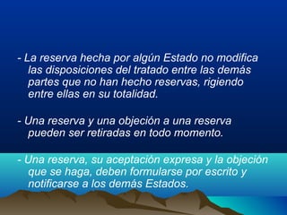 - La reserva hecha por algún Estado no modifica
las disposiciones del tratado entre las demás
partes que no han hecho reservas, rigiendo
entre ellas en su totalidad.
- Una reserva y una objeción a una reserva
pueden ser retiradas en todo momento.
- Una reserva, su aceptación expresa y la objeción
que se haga, deben formularse por escrito y
notificarse a los demás Estados.
 