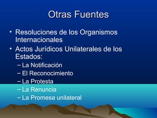 Otras FuentesOtras Fuentes
• Resoluciones de los Organismos
Internacionales
• Actos Jurídicos Unilaterales de los
Estados:
– La Notificación
– El Reconocimiento
– La Protesta
– La Renuncia
– La Promesa unilateral
 