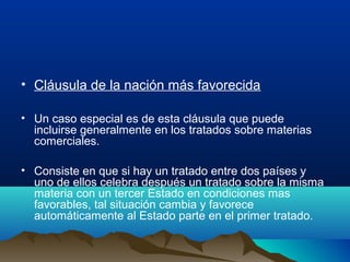 • Cláusula de la nación más favorecida
• Un caso especial es de esta cláusula que puede
incluirse generalmente en los tratados sobre materias
comerciales.
• Consiste en que si hay un tratado entre dos países y
uno de ellos celebra después un tratado sobre la misma
materia con un tercer Estado en condiciones mas
favorables, tal situación cambia y favorece
automáticamente al Estado parte en el primer tratado.
 