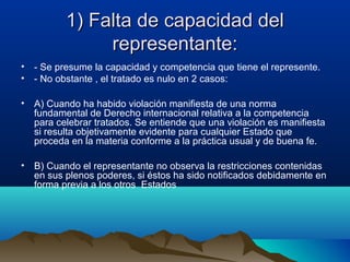 1) Falta de capacidad del1) Falta de capacidad del
representante:representante:
• - Se presume la capacidad y competencia que tiene el represente.
• - No obstante , el tratado es nulo en 2 casos:
• A) Cuando ha habido violación manifiesta de una norma
fundamental de Derecho internacional relativa a la competencia
para celebrar tratados. Se entiende que una violación es manifiesta
si resulta objetivamente evidente para cualquier Estado que
proceda en la materia conforme a la práctica usual y de buena fe.
• B) Cuando el representante no observa la restricciones contenidas
en sus plenos poderes, si éstos ha sido notificados debidamente en
forma previa a los otros Estados
 