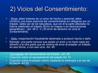 2) Vicios del Consentimiento:2) Vicios del Consentimiento:
• - Error: debe tratarse de un error de hecho y esencial; debe
construir una base esencial del consentimiento en obligarse por un
tratado. Debe ser de tal naturaleza, que sin él la parte afectada no
habría celebrado el tratado (Error en mapas o en descripciones
geográficas) . (art. 48 C. V.) El error de derecho no vicia el
consentimiento.
• - Dolo: maquinación fraudulenta destinada a producir injuria o daño
• Ejemplo: una parte conoce que existe un error y no hace nada por
advertir a la otra parte que es victima de error al aceptar un tratado
en esa forma, o con ese vicio. Art. 49
• -Corrupción del representante del Estado . Art. 50
• Coacción sobre el representante del estado Art. 51
• Coacción sobre el estado mismo mediante la amenaza o el uso de
la fuerza. Art.52
 