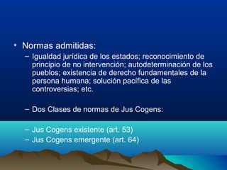 • Normas admitidas:
– Igualdad jurídica de los estados; reconocimiento de
principio de no intervención; autodeterminación de los
pueblos; existencia de derecho fundamentales de la
persona humana; solución pacífica de las
controversias; etc.
– Dos Clases de normas de Jus Cogens:
– Jus Cogens existente (art. 53)
– Jus Cogens emergente (art. 64)
 