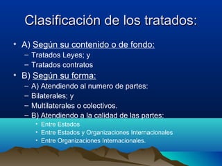Clasificación de los tratados:Clasificación de los tratados:
• A) Según su contenido o de fondo:
– Tratados Leyes; y
– Tratados contratos
• B) Según su forma:
– A) Atendiendo al numero de partes:
– Bilaterales; y
– Multilaterales o colectivos.
– B) Atendiendo a la calidad de las partes:
• Entre Estados
• Entre Estados y Organizaciones Internacionales
• Entre Organizaciones Internacionales.
 