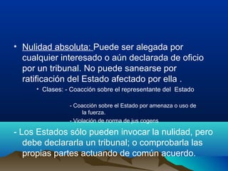 • Nulidad absoluta: Puede ser alegada por
cualquier interesado o aún declarada de oficio
por un tribunal. No puede sanearse por
ratificación del Estado afectado por ella .
• Clases: - Coacción sobre el representante del Estado
- Coacción sobre el Estado por amenaza o uso de
la fuerza.
- Violación de norma de jus cogens
- Los Estados sólo pueden invocar la nulidad, pero
debe declararla un tribunal; o comprobarla las
propias partes actuando de común acuerdo.
 