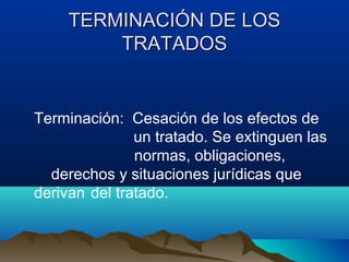 TERMINACIÓN DE LOSTERMINACIÓN DE LOS
TRATADOSTRATADOS
Terminación: Cesación de los efectos de
un tratado. Se extinguen las
normas, obligaciones,
derechos y situaciones jurídicas que
derivan del tratado.
 