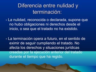 Diferencia entre nulidad yDiferencia entre nulidad y
terminación:terminación:
- La nulidad, reconocida o declarada, supone que
no hubo obligaciones ni derechos desde el
inicio, o sea que el tratado no ha existido.
- La terminación opera a futuro, en el sentido de
eximir de seguir cumpliendo el tratado. No
afecta los derechos y situaciones jurídicas
creadas por la ejecución anterior del tratado
durante el tiempo que ha regido.
 