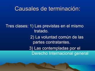 Causales de terminación:Causales de terminación:
Tres clases: 1) Las previstas en el mismo
tratado.
2) La voluntad común de las
partes contratantes.
3) Las contempladas por el
Derecho Internacional general
 