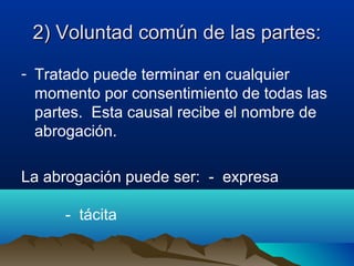 2) Voluntad común de las partes:2) Voluntad común de las partes:
- Tratado puede terminar en cualquier
momento por consentimiento de todas las
partes. Esta causal recibe el nombre de
abrogación.
La abrogación puede ser: - expresa
- tácita
 