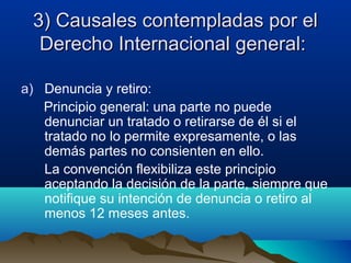 3) Causales contempladas por el3) Causales contempladas por el
Derecho Internacional general:Derecho Internacional general:
a) Denuncia y retiro:
Principio general: una parte no puede
denunciar un tratado o retirarse de él si el
tratado no lo permite expresamente, o las
demás partes no consienten en ello.
La convención flexibiliza este principio
aceptando la decisión de la parte, siempre que
notifique su intención de denuncia o retiro al
menos 12 meses antes.
 