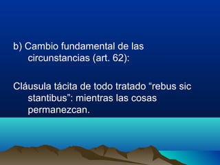 b) Cambio fundamental de las
circunstancias (art. 62):
Cláusula tácita de todo tratado “rebus sic
stantibus”: mientras las cosas
permanezcan.
 