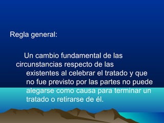 Regla general:
Un cambio fundamental de las
circunstancias respecto de las
existentes al celebrar el tratado y que
no fue previsto por las partes no puede
alegarse como causa para terminar un
tratado o retirarse de él.
 