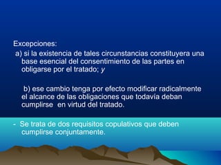 Excepciones:
a) si la existencia de tales circunstancias constituyera una
base esencial del consentimiento de las partes en
obligarse por el tratado; y
b) ese cambio tenga por efecto modificar radicalmente
el alcance de las obligaciones que todavía deban
cumplirse en virtud del tratado.
- Se trata de dos requisitos copulativos que deben
cumplirse conjuntamente.
 