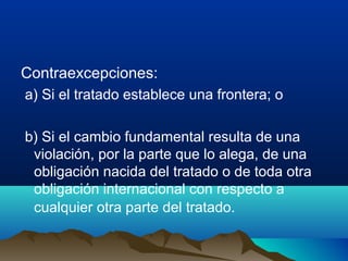Contraexcepciones:
a) Si el tratado establece una frontera; o
b) Si el cambio fundamental resulta de una
violación, por la parte que lo alega, de una
obligación nacida del tratado o de toda otra
obligación internacional con respecto a
cualquier otra parte del tratado.
 