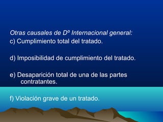 Otras causales de Dº Internacional general:
c) Cumplimiento total del tratado.
d) Imposibilidad de cumplimiento del tratado.
e) Desaparición total de una de las partes
contratantes.
f) Violación grave de un tratado.
 