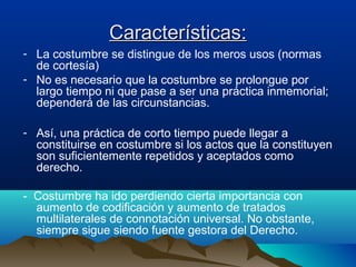 Características:Características:
- La costumbre se distingue de los meros usos (normas
de cortesía)
- No es necesario que la costumbre se prolongue por
largo tiempo ni que pase a ser una práctica inmemorial;
dependerá de las circunstancias.
- Así, una práctica de corto tiempo puede llegar a
constituirse en costumbre si los actos que la constituyen
son suficientemente repetidos y aceptados como
derecho.
- Costumbre ha ido perdiendo cierta importancia con
aumento de codificación y aumento de tratados
multilaterales de connotación universal. No obstante,
siempre sigue siendo fuente gestora del Derecho.
 