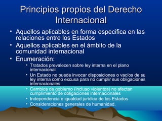 Principios propios del DerechoPrincipios propios del Derecho
InternacionalInternacional
• Aquellos aplicables en forma especifica en las
relaciones entre los Estados
• Aquellos aplicables en el ámbito de la
comunidad internacional
• Enumeración:
• Tratados prevalecen sobre ley interna en el plano
internacional
• Un Estado no puede invocar disposiciones o vacíos de su
ley interna como excusa para no cumplir sus obligaciones
internacionales
• Cambios de gobierno (incluso violentos) no afectan
cumplimiento de obligaciones internacionales
• Independencia e igualdad jurídica de los Estados
• Consideraciones generales de humanidad.
 