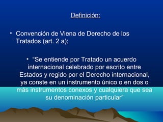 Definición:Definición:
• Convención de Viena de Derecho de los
Tratados (art. 2 a):
• “Se entiende por Tratado un acuerdo
internacional celebrado por escrito entre
Estados y regido por el Derecho internacional,
ya conste en un instrumento único o en dos o
más instrumentos conexos y cualquiera que sea
su denominación particular”
 